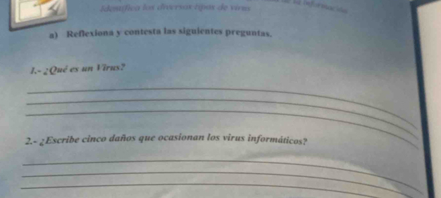 la reférntacóes 
Edemífica los diversas tipos de vivas 
a) Reflexiona y contesta las siguientes preguntas. 
1.- 2Qué es un Virus? 
_ 
_ 
_ 
2.- ¿Escribe cinco daños que ocasionan los virus informáticos? 
_ 
_ 
_