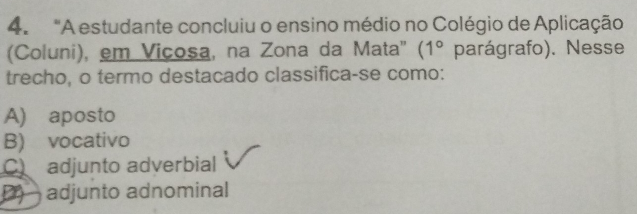 "A estudante concluiu o ensino médio no Colégio de Aplicação
(Coluni), em Vicosa, na Zona da Mata" (1° parágrafo). Nesse
trecho, o termo destacado classifica-se como:
A) aposto
B) vocativo
C adjunto adverbial
adjunto adnominal