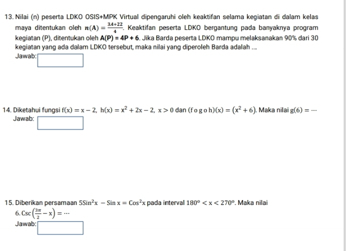 Nilai (n) peserta LDKO OSIS+MPK Virtual dipengaruhi oleh keaktifan selama kegiatan di dalam kelas 
maya ditentukan oleh n(A)= (3A+22)/4 . Keaktifan peserta LDKO bergantung pada banyaknya program 
kegiatan (P), ditentukan oleh A(P)=4P+6. Jika Barda peserta LDKO mampu melaksanakan 90% dari 30
kegiatan yang ada dalam LDKO tersebut, maka nilai yang diperoleh Barda adalah ... 
Jawab: □ 
14. Diketahui fungsi f(x)=x-2, h(x)=x^2+2x-2, x>0 dan (fogoh)(x)=(x^2+6). Maka nilai g(6)=·s
Jawab: □ 
15. Diberikan persamaan 5Sin^2x-Sinx=Cos^2x pada interval 180° . Maka nilai 
6. Csc( 3π /2 -x)=·s
Jawab: □