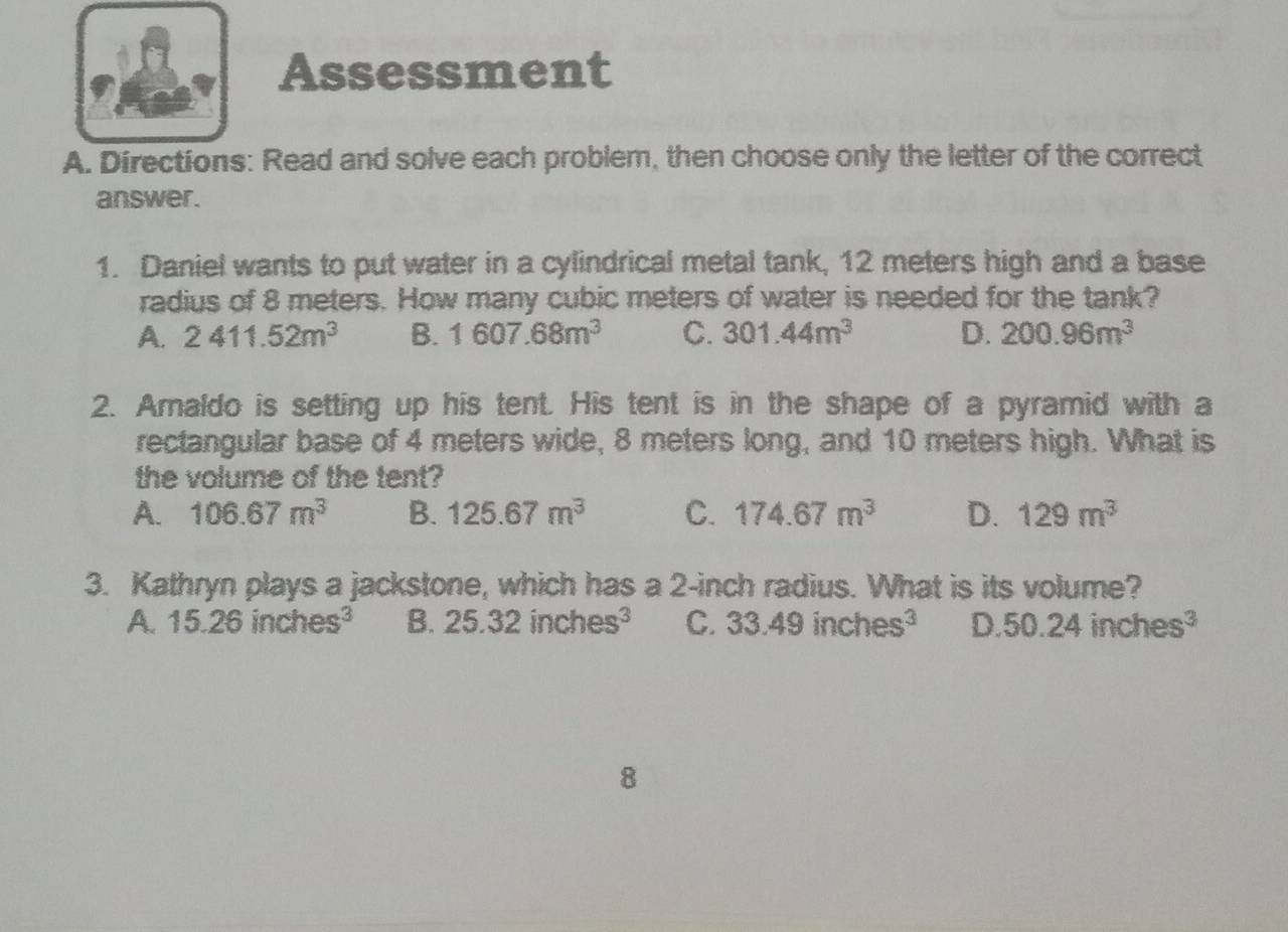 Assessment
A. Directions: Read and solve each problem, then choose only the letter of the correct
answer.
1. Daniel wants to put water in a cylindrical metal tank, 12 meters high and a base
radius of 8 meters. How many cubic meters of water is needed for the tank?
A. 2411.52m^3 B. 1607.68m^3 C. 301.44m^3 D. 200.96m^3
2. Amaldo is setting up his tent. His tent is in the shape of a pyramid with a
rectangular base of 4 meters wide, 8 meters long, and 10 meters high. What is
the volume of the tent?
A. 106.67m^3 B. 125.67m^3 C. 174.67m^3 D. 129m^3
3. Kathryn plays a jackstone, which has a 2-inch radius. What is its volume?
A. 15.26inches^3 B. 25.32inches^3 C. 33.49inches^3 D.50.24inches^3
8