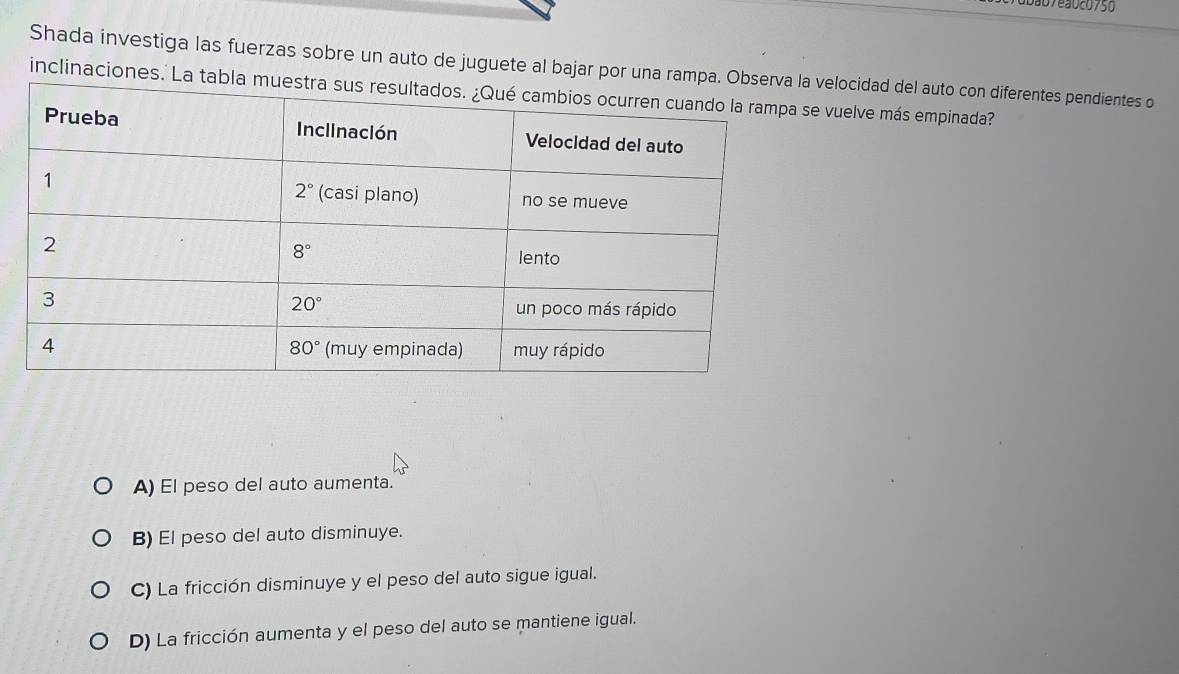 ão7ea0c0750
Shada investiga las fuerzas sobre un auto de juguete al bajar por una rampa. velocidad del auto con diferentes pendientes o
inclinaciones.' La tab vuelve más empinada?
A) El peso del auto aumenta.
B) El peso del auto disminuye.
C) La fricción disminuye y el peso del auto sigue igual.
D) La fricción aumenta y el peso del auto se mantiene igual.