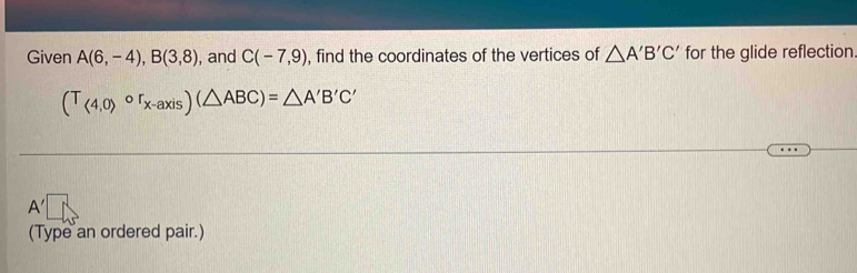 Given A(6,-4), B(3,8) , and C(-7,9) , find the coordinates of the vertices of △ A'B'C' for the glide reflection
(T_(4,0)circ r_x-axis)(△ ABC)=△ A'B'C'
A'
(Type an ordered pair.)