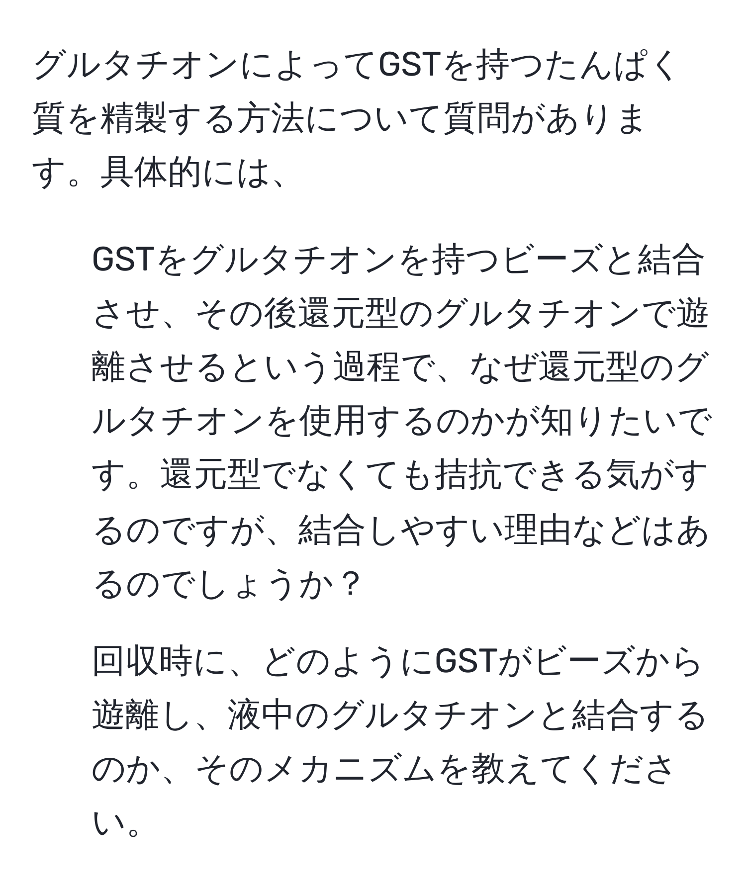 グルタチオンによってGSTを持つたんぱく質を精製する方法について質問があります。具体的には、  
1) GSTをグルタチオンを持つビーズと結合させ、その後還元型のグルタチオンで遊離させるという過程で、なぜ還元型のグルタチオンを使用するのかが知りたいです。還元型でなくても拮抗できる気がするのですが、結合しやすい理由などはあるのでしょうか？  
2) 回収時に、どのようにGSTがビーズから遊離し、液中のグルタチオンと結合するのか、そのメカニズムを教えてください。