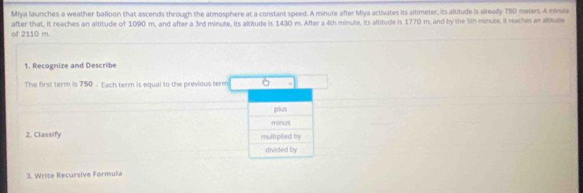 Miya launches a weather balloon that ascends through the atmosphere at a constant speed. A minute after Miya activates its altimeter, its altitude is already 75D meters. A minule 
after that, it reaches an altitude of 1090 m, and after a 3rd minute, its altitude is 1430 m. After a 4th minute, its altitude is 1770 m, and by the 5th minute, it reaches an altitude 
of 2110 m. 
1. Recognize and Describe 
The first term is 750 - Each term is equal to the previous term 
plus 
minus 
2. Classify multiplied by 
divided by 
3. Write Recursive Formula