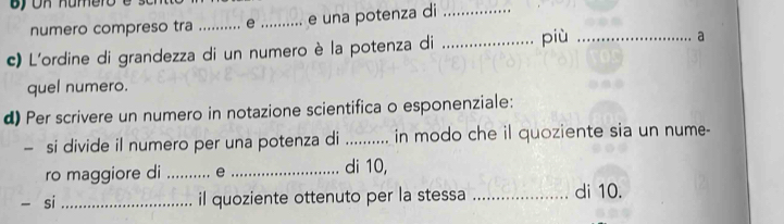 numero compreso tra .. e_ e una potenza di 
c) L'ordine di grandezza di un numero è la potenza di _più_ 
a 
quel numero. 
d) Per scrivere un numero in notazione scientifica o esponenziale: 
- si divide il numero per una potenza di _in modo che il quoziente sia un nume- 
ro maggiore di _e _di 10, 
- si _il quoziente ottenuto per la stessa _di 10.