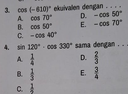 cos (-610)^circ  ekuivalen dengan . . . .
A. cos 70° D. -cos 50°
B. cos 50° E. -cos 70°
C. -cos 40°
4. sin 120°· cos 330° sama dengan . . .
D.
A.  1/4   2/3 
E.
B.  1/3   3/4 
C.  1/2 