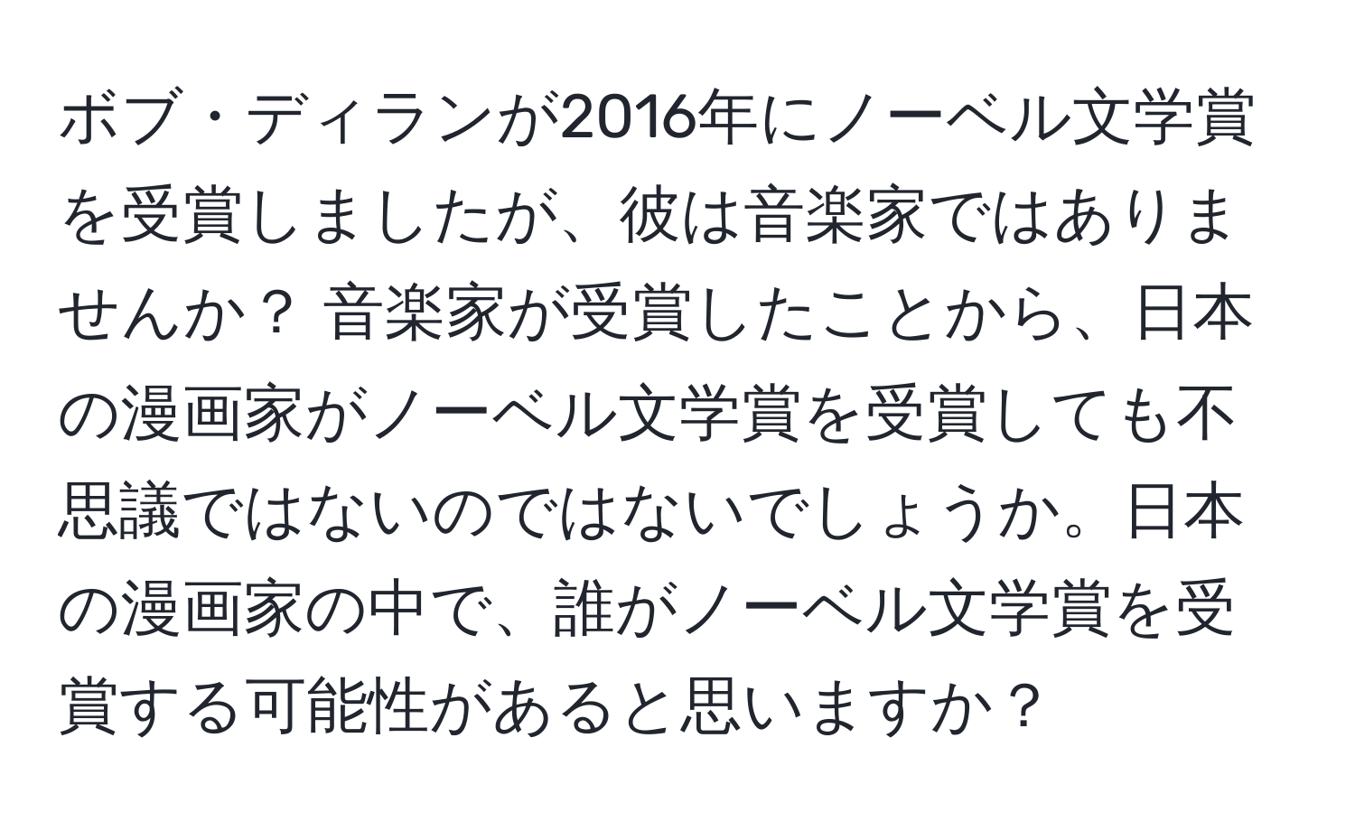 ボブ・ディランが2016年にノーベル文学賞を受賞しましたが、彼は音楽家ではありませんか？ 音楽家が受賞したことから、日本の漫画家がノーベル文学賞を受賞しても不思議ではないのではないでしょうか。日本の漫画家の中で、誰がノーベル文学賞を受賞する可能性があると思いますか？