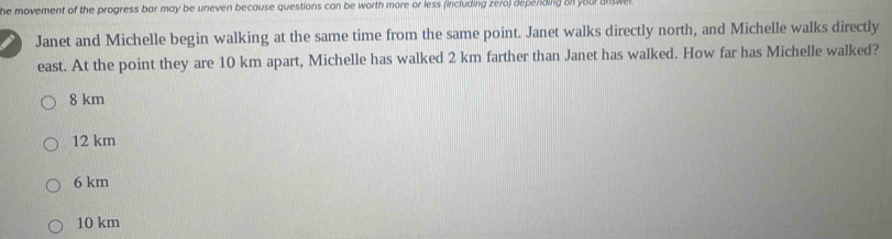 he movement of the progress bar may be uneven because questions can be worth more or less (including zero) depending on your ans t
I Janet and Michelle begin walking at the same time from the same point. Janet walks directly north, and Michelle walks directly
east. At the point they are 10 km apart, Michelle has walked 2 km farther than Janet has walked. How far has Michelle walked?
8 km
12 km
6 km
10 km