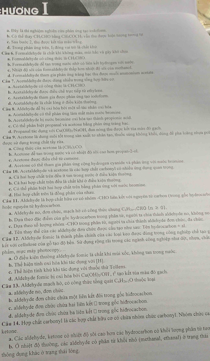 Hương I
a. Đây là thí nghiệm nghiên cứu phản ứng tạo iodoform.
b. Có thể thay CH₃CHO bằng CH₃COCH₃ vẫn thu được hiện tượng tương tự
c. Sau bước 2, thu được kết tủa màu trắng.
d. Trong phản ứng trên, I₂ đóng vai trò là chất khử.
Câu 6. Formaldehyde là chất khí không màu, mùi hắc và gãy khó chịu.
a. Formaldehyde có công thức là CH₃CHO.
b. Formaldehyde dễ tan trong nước nhờ có liên kết hydrogen với nước.
c. Nhiệt độ sôi của formaldehyde thấp hơn nhiệt độ sối của methanol.
d. Formaldehyde tham gia phản ứng tráng bạc thu được muối ammonium acetate.
Câu 7. Acetaldehyde được dùng nhiều trong tổng hợp hữu cơ.
a. Acetaldehyde có công thức là CH₃CHO.
b. Acetaldehyde được điều chế trực tiếp từ ethylene.
c. Acetaldehyde tham gia được phản ứng tạo iodoform.
d. Acetaldehyde là chất lỏng ở điều kiện thường.
Câu 8. Aldehyde dễ bị oxi hóa bởi một số tác nhân oxi hóa.
a. Acetaldehyde có thể phản ứng làm mắt màu nước bromine.
b. Acetaldehyde bị nước bromine oxi hóa tạo thành propionic acid.
c. Có thể phân biệt propanal và acetone bằng phản ứng tráng bạc.
d. Propanal tác dụng với Cu(OH)₂/NaOH, đun nỏng thu được kết tủa màu đô gạch.
Câu 9. Acetone là dung môi tốt trong sản xuất tơ nhân tạo, thuốc súng không khối, dùng để pha loãng nhựa pol
được sử dụng trong chất tấy rửa.
a. Công thức của acetone là (CH₃)₂CO.
b. Acetone dễ tan trong nước và có nhiệt độ sôi cao hơn propan-2-ol.
c. Acetone được điều chế từ cumene.
d. Acetone có thể tham gia phản ứng cộng hydrogen cyanide và phản ứng với nước bromine.
Câu 10. Acetaldehyde và acetone là các hợp chất carbonyl có nhiều ứng dụng quan trọng.
a. Cả hai hợp chất trên đều ít tan trong nước ở điều kiện thường.
b. Cả hai hợp chất trên đều là chất khí ở điều kiện thường.
c. Có thể phân biệt hai hợp chất trên bằng phản ứng với nước bromine.
d. Hai hợp chất trên là đồng phân của nhau.
Câu 11. Aldehyde là hợp chất hữu cơ có nhóm -CHO liên kết với nguyên tử carbon (trong gốc hydrocarbo
hoặc nguyên tử hydrocarbon.
a. Aldehyde no, đơn chức, mạch hở có công thức chung C₆H₂₁CHO (n ≥ 0).
b. Dựa theo đặc điểm của gốc hydrocarbon trong phân tử, người ta chia thành aldehyde no, không no
c. Dựa theo số lượng nhóm -CHO trong phân tử, người ta chia thành aldehyde đơn chức, đa chức.
d. Tên thay thế của các aldehyde đơn chức được cấu tạo như sau: Tên hydrocarbon + al.
Câu 12. Aldehyde fomic là thành phần chính của các loại keo được dùng trong công nghiệp chế tạo g
kết với cellulose của gỗ tạo độ bền. Sử dụng rộng rãi trong các ngành công nghiệp như dệt, nhựa, chất
phẩm, mực máy photocopy,...
a. Ở điều kiện thường aldehyde fomic là chất khí mùi xốc, không tan trong nước.
b. Thể hiện tính oxi hóa khi tác dụng với [H].
c. Thể hiện tính khử khi tác dụng với thuốc thử Tollens.
d. Aldehyde fomic bị oxi hóa bởi Cu(OH)₂/OH , t^0 tạo kết tủa màu đỏ gạch.
Câu 13. Aldehyde mạch hở, có công thức tổng quát C₆H₂₀₂O thuộc loại
a. aldehyde no, đơn chức.
b. aldehyde đơn chức chứa một liên kết đôi trong gốc hiđrocacbon.
c. aldehyde đơn chức chứa hai liên kết → trong gốc hiđrocacbon.
d. aldehyde đơn chức chứa ba liên kết → trong gốc hiđrocacbon.
Câu 14. Hợp chất carbonyl là các hợp chất hữu cơ có chứa nhóm chức carbonyl. Nhóm chức ca
ketone.
a. Các aldehyde, ketone có nhiệt độ sôi cao hơn các hydrocarbon có khối lượng phân tử tướ
b. Ở nhiệt độ thường, các aldehyde có phân tử khối nhỏ (methanal, ethanal) ở trạng thái
thông dụng khác ở trạng thái lỏng.