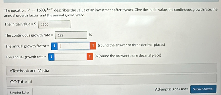 The equation V=1600e^(1.22t) describes the value of an investment after t years. Give the initial value, the continuous growth rate, the 
annual growth factor, and the annual growth rate. 
The initial value = $ 1600
The continuous growth rate = 122 %
The annual growth factor =|i| □  (round the answer to three decimal places) 
The annual growth rate = i ! % (round the answer to one decimal place) 
eTextbook and Media 
GO Tutorial 
Save for Later Attempts: 3 of 4 used Submit Answer