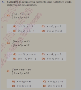 Subraya la respuesta correcta que satisface cada
sistema de ecuaciones.
a) beginarrayl 7x-4y=13 9x+5y=37endarray.
A) x=3; y=2 C) x=0, y=1
B) x=2; y=-1 D) x=2; y=3
b) beginarrayl 9x+2y=42 8x-5y=17endarray.
A) x=3, y=-4 C) x=4; y=3
B) x=-4, y=-3 D) x=4; y=-3
C  beginarrayl 10x+6y=84 2x+5y=32endarray.
A) x=4; y=6 C) x=6; yv-4
B) x=6; y=4 D) x=4, y=1