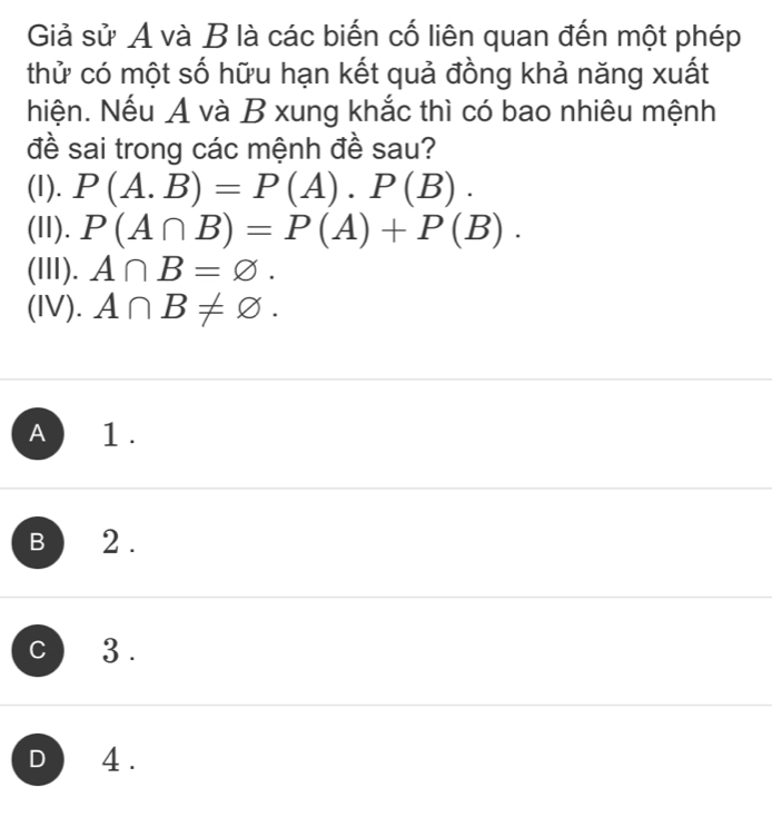 Giả sử A và B là các biến cố liên quan đến một phép
thử có một số hữu hạn kết quả đồng khả năng xuất
Niện. Nếu A và B xung khắc thì có bao nhiêu mệnh
đề sai trong các mệnh đề sau?
(1). P(A.B)=P(A).P(B). 
(II). P(A∩ B)=P(A)+P(B). 
(III). A∩ B=varnothing. 
(IV). A∩ B!= varnothing.
A 1 .
B 12 .
C 3 .
D 4 .