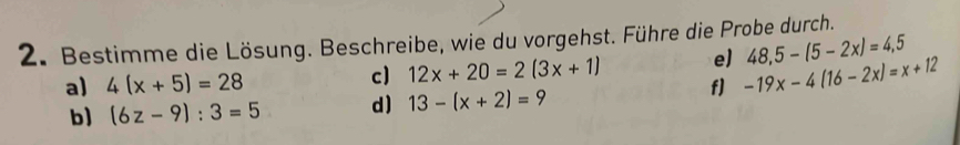 Bestimme die Lösung. Beschreibe, wie du vorgehst. Führe die Probe durch. 
c) 12x+20=2(3x+1) e) 48,5-(5-2x)=4,5
a) 4(x+5)=28 f] -19x-4(16-2x)=x+12
b) (6z-9):3=5 d) 13-(x+2)=9