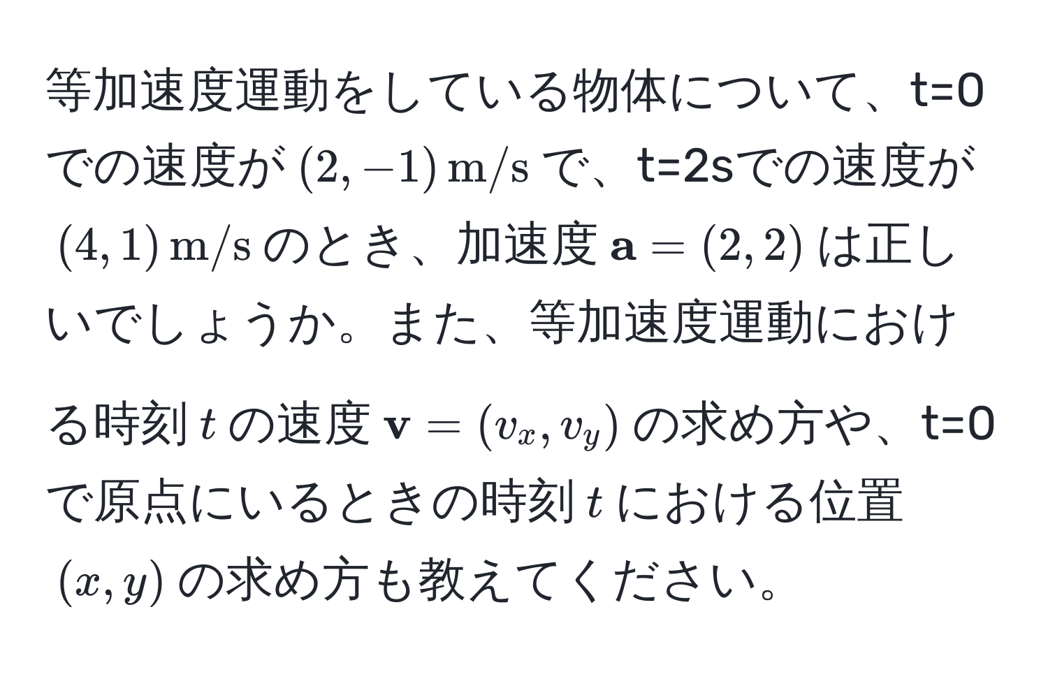 等加速度運動をしている物体について、t=0での速度が((2,-1) , m/s)で、t=2sでの速度が((4,1) , m/s)のとき、加速度( a=(2,2))は正しいでしょうか。また、等加速度運動における時刻(t)の速度( v=(v_x,v_y))の求め方や、t=0で原点にいるときの時刻(t)における位置((x,y))の求め方も教えてください。