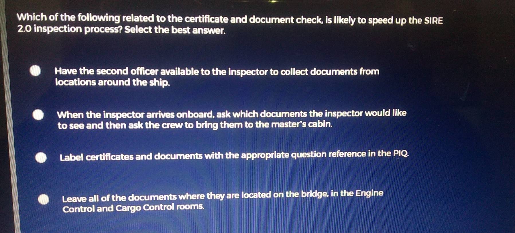 Which of the following related to the certificate and document check, is likely to speed up the SIRE
2.0 inspection process? Select the best answer.
Have the second officer available to the inspector to collect documents from
locations around the ship.
When the inspector arrives onboard, ask which documents the inspector would like
to see and then ask the crew to bring them to the master’s cabin.
Label certificates and documents with the appropriate question reference in the PIQ.
Leave all of the documents where they are located on the bridge, in the Engine
Control and Cargo Control rooms.