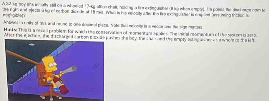 A 32-kg boy sits initially still on a wheeled 17-kg office chair, holding a fire extinguisher (9 kg when empty). He points the discharge horn to 
the right and ejects 6 kg of carbon dioxide at 18 m/s. What is his velocity after the fire extinguisher is emptied (assuming friction is 
negligible)? 
Answer in units of m/s and round to one decimal place. Note that velocity is a vector and the sign matters. 
Hints: This is a recoil problem for which the conservation of momentum applies. The initial momentum of the system is zero 
After the ejection, the discharged carbon dioxes the boy, the chair and the empty extinguisher as a whole to the left.