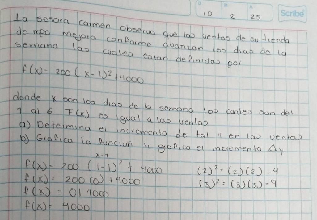 10 2 25 
La senora carmen oboerua gue (ao uentas de ou fienda 
do noed mejora conforme dvanzon los dias de (a 
semana las coaleb colan definidas eo
f(x)-200(x-1)^2+4000
donde x son l00 cas de la semona 100 coales son del
7 al 6 F(x) es 1qual a lab ventos 
() Determing el incremento de tal y en 1a0 ventas 
b) G(afica (a funcion gafca el incremento Ay
lambda =1
f(x)=200(1-1)^2+4000
(2)^2=(2)(2)=4
f(x)=200(0)+4000
(3)^2=(3)(3)=9
f(x)=0+4000
f(x)=4000