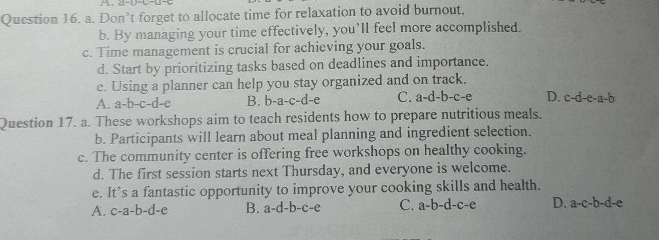 A、a-D-C-U
Question 16. a. Don’t forget to allocate time for relaxation to avoid burnout.
b. By managing your time effectively, you’ll feel more accomplished.
c. Time management is crucial for achieving your goals.
d. Start by prioritizing tasks based on deadlines and importance.
e. Using a planner can help you stay organized and on track.
A. a-b-c-d-e B. b-a-c-d-e C. a-d-b-c-e
D. c-d-e-a-b
Question 17. a. These workshops aim to teach residents how to prepare nutritious meals.
b. Participants will learn about meal planning and ingredient selection.
c. The community center is offering free workshops on healthy cooking.
d. The first session starts next Thursday, and everyone is welcome.
e. It’s a fantastic opportunity to improve your cooking skills and health.
A. c-a-b-d-e B. a-d-b-c-e C. a-b-d-c-e D. a-c-b-d-e