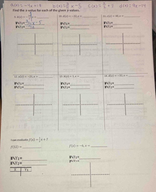 Find the x-value for each of the given y-values. _11. c(x)=40,x= _
9. b(x)=- 19/2 |x= _10. d(x)=-32,x=
Y_1=
_
_ Y_1=
Y_1=
_
_ Y_2=
_ Y_2=
_ Y_2=
12. a(x)=-21,x= _13. b(x)=1,x= _14. d(x)=-32,x= _
_ Y_1=
_ Y_1=
_ Y_1=
_
Y_2=
Y_2= _
_ Y_2=
I can evaluate f(x)= 1/2 x+7
_ f(12)=
_ f(x)=-6,x=
_ Y_1=
_ Y_1=
_ Y_2=
X Yi