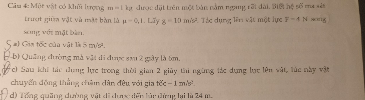 Một vật có khối lượng m=1kg được đặt trên một bàn nằm ngang rất dài. Biết hệ số ma sát 
trượt giữa vật và mặt bàn là mu =0,1. Lấy g=10m/s^2. Tác dụng lên vật một lực F=4N song 
song với mặt bàn. 
a) Gia tốc của vật là 5m/s^2. 
(b) Quãng đường mà vật đi được sau 2 giây là 6m. 
c) Sau khi tác dụng lực trong thời gian 2 giây thì ngừng tác dụng lực lên vật, lúc này vật 
chuyển động thẳng chậm dần đều với gia tốc -1m/s^2. 
(d) Tổng quãng đường vật đi được đến lúc dừng lại là 24 m.