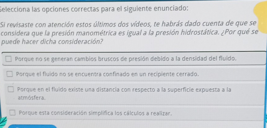 Selecciona las opciones correctas para el siguiente enunciado:
Si revisaste con atención estos últimos dos vídeos, te habrás dado cuenta de que se
considera que la presión manométrica es igual a la presión hidrostática. ¿Por qué se
puede hacer dicha consideración?
Porque no se generan cambios bruscos de presión debido a la densidad del fluido.
Porque el fluido no se encuentra confinado en un recipiente cerrado.
Porque en el fluido existe una distancia con respecto a la superficie expuesta a la
atmósfera.
Porque esta consideración simplifica los cálculos a realizar.