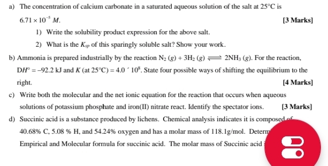 The concentration of calcium carbonate in a saturated aqueous solution of the salt at 25°C is
6.71* 10^(-5)M. [3 Marks] 
1) Write the solubility product expression for the above salt. 
2) What is the K_sp of this sparingly soluble salt? Show your work. 
b) Ammonia is prepared industrially by the reaction N_2(g)+3H_2(g)leftharpoons 2NH_3(g). For the reaction,
DH°=-92.2kJ and K(at25°C)=4.0^(wedge)10^8. State four possible ways of shifting the equilibrium to the 
right. [4 Marks] 
c) Write both the molecular and the net ionic equation for the reaction that occurs when aqueous 
solutions of potassium phosphate and iron(II) nitrate react. Identify the spectator ions. [3 Marks] 
d) Succinic acid is a substance produced by lichens. Chemical analysis indicates it is composed of
40.68% C, 5.08 % H, and 54.24% oxygen and has a molar mass of 118.1g/mol. Determ 
Empirical and Molecular formula for succinic acid. The molar mass of Succinic acid