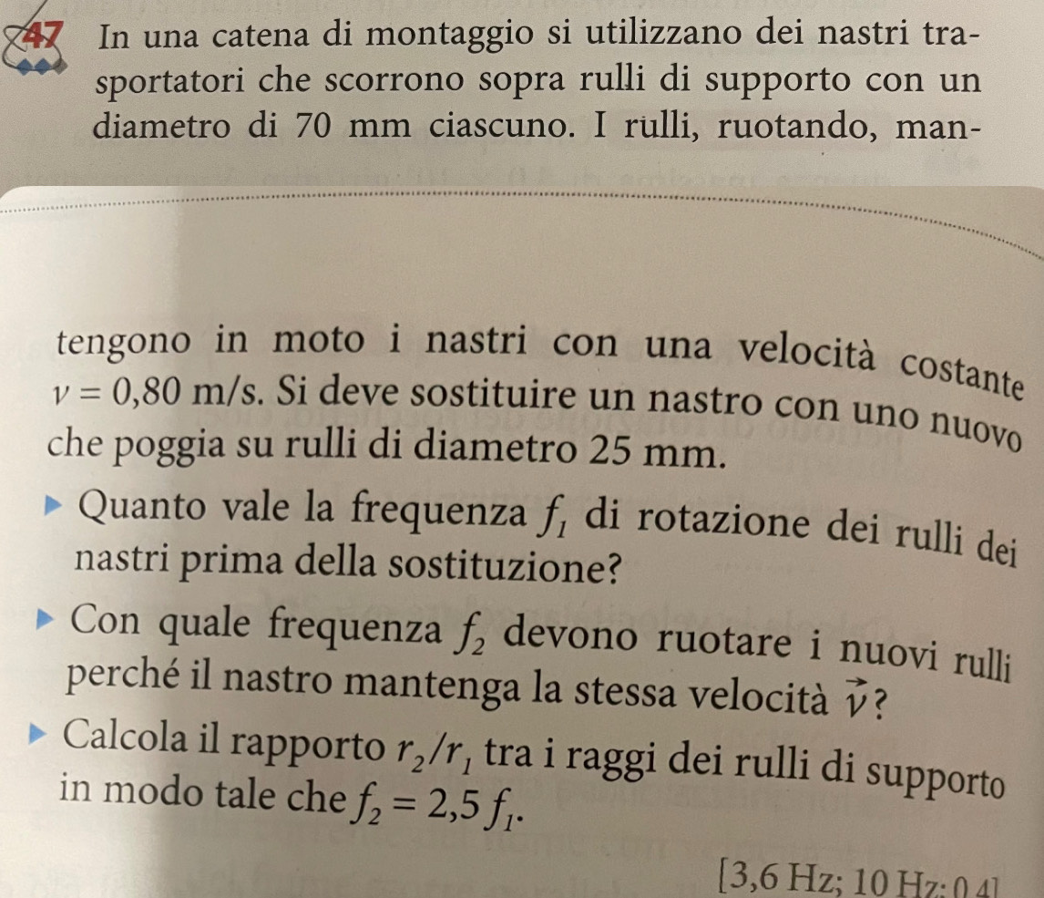 In una catena di montaggio si utilizzano dei nastri tra- 
sportatori che scorrono sopra rulli di supporto con un 
diametro di 70 mm ciascuno. I rulli, ruotando, man- 
tengono in moto i nastri con una velocità costante
v=0,80m/s. Si deve sostituire un nastro con uno nuovo 
che poggia su rulli di diametro 25 mm. 
Quanto vale la frequenza f_1 di rotazione dei rulli dei 
nastri prima della sostituzione? 
Con quale frequenza f_2 devono ruotare i nuovi rulli 
perché il nastro mantenga la stessa velocità vector v < 
Calcola il rapporto  r_2/r_1 tra i raggi dei rulli di supporto 
in modo tale che f_2=2,5f_1.
[3,6 Hz; 10 Hz; 0 4]