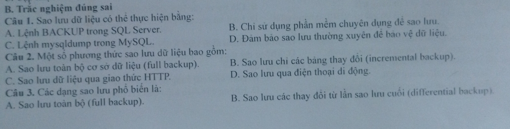 Trắc nghiệm đúng sai
Câu 1. Sao lưu dữ liệu có thể thực hiện bằng:
A. Lệnh BACKUP trong SQL Server. B. Chi sử dụng phần mềm chuyên dụng đề sao lưu.
C. Lệnh mysqldump trong MySQL. D. Đảm bảo sao lưu thường xuyên để bảo vệ dữ liệu.
Câu 2. Một số phương thức sao lưu dữ liệu bao gồm:
A. Sao lưu toàn bộ cơ sở dữ liệu (full backup). B. Sao lưu chi các bảng thay đồi (incremental backup).
C. Sao lưu dữ liệu qua giao thức HTTP. D. Sao lưu qua điện thoại di động.
Câu 3. Các dạng sao lưu phổ biến là:
A. Sao lưu toàn bộ (full backup). B. Sao lưu các thay đồi từ lần sao lưu cuối (differential backup).