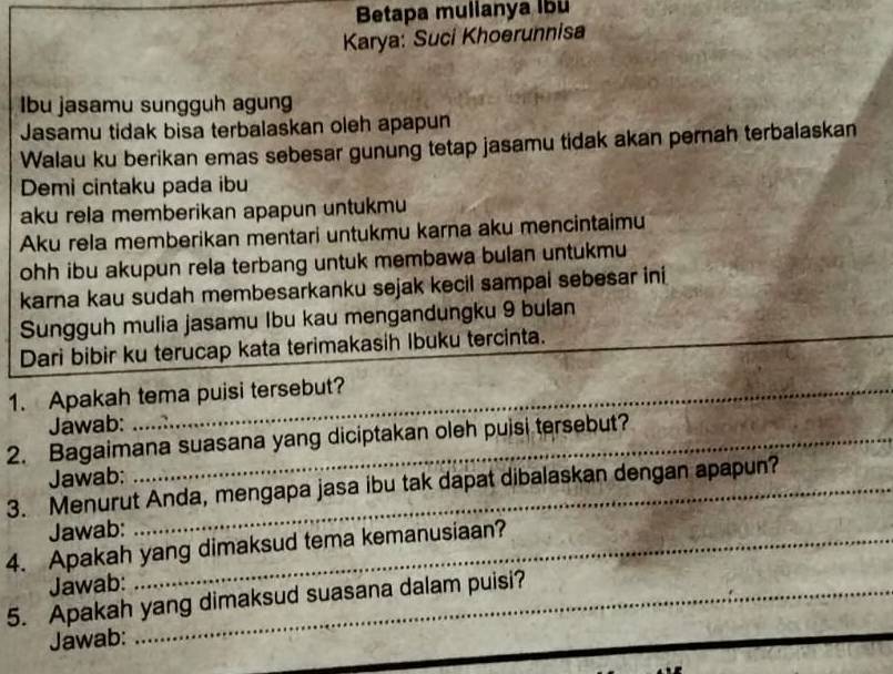 Betapa mullanya lbü 
Karya: Suci Khoerunnisa 
Ibu jasamu sungguh agung 
Jasamu tidak bisa terbalaskan oleh apapun 
Walau ku berikan emas sebesar gunung tetap jasamu tidak akan pernah terbalaskan 
Demi cintaku pada ibu 
aku rela memberikan apapun untukmu 
Aku rela memberikan mentari untukmu karna aku mencintaimu 
ohh ibu akupun rela terbang untuk membawa bulan untukmu 
karna kau sudah membesarkanku sejak kecil sampai sebesar ini 
Sungguh mulia jasamu Ibu kau mengandungku 9 bulan 
Dari bibir ku terucap kata terimakasih Ibuku tercinta._ 
_ 
1. Apakah tema puisi tersebut? 
Jawab: 
2. Bagaimana suasana yang diciptakan oleh puisi tersebut? 
Jawab: 
3. Menurut Anda, mengapa jasa ibu tak dapat dibalaskan dengan apapun? 
Jawab: 
4. Apakah yang dimaksud tema kemanusiaan? 
Jawab: 
5. Apakah yang dimaksud suasana dalam puisi? 
Jawab: