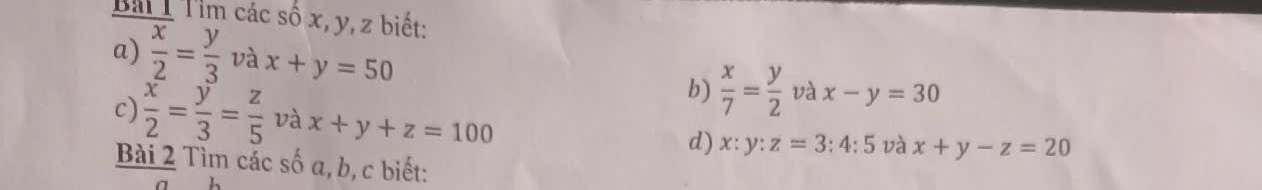 Bải T Tìm các số x, y, z biết: 
a)  x/2 = y/3 v yax+y=50  x/7 = y/2  và x-y=30
b) 
c)  x/2 = y/3 = z/5  và x+y+z=100
d) x:y:z=3:4:5 và x+y-z=20
Bài 2 Tìm các số a, b, c biết: