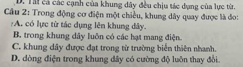 D. Tất cả các cạnh của khung dây đều chịu tác dụng của lực từ.
Câu 2: Trong động cơ điện một chiều, khung dây quay được là do:
A. có lực từ tác dụng lên khung dây.
B. trong khung dây luôn có các hạt mang điện.
C. khung dây được đạt trong từ trường biến thiên nhanh.
D. dòng điện trong khung dây có cường độ luôn thay đổi.