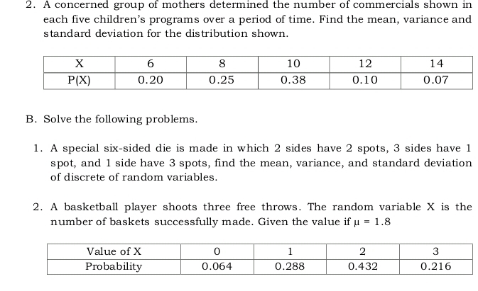 A concerned group of mothers determined the number of commercials shown in
each five children’s programs over a period of time. Find the mean, variance and
standard deviation for the distribution shown.
B. Solve the following problems.
1. A special six-sided die is made in which 2 sides have 2 spots, 3 sides have 1
spot, and 1 side have 3 spots, find the mean, variance, and standard deviation
of discrete of random variables.
2. A basketball player shoots three free throws. The random variable X is the
number of baskets successfully made. Given the value if mu =1.8