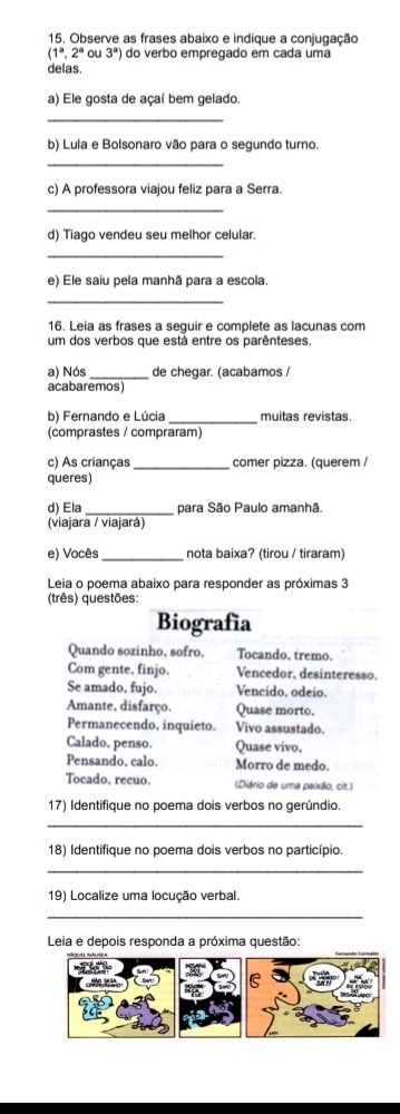 Observe as frases abaixo e indique a conjugação
(1^a,2^aou3^a) do verbo empregado em cada uma 
delas. 
a) Ele gosta de açaí bem gelado 
_ 
b) Lula e Bolsonaro vão para o segundo turno. 
_ 
c) A professora viajou feliz para a Serra. 
_ 
d) Tiago vendeu seu melhor celular. 
_ 
e) Ele saiu pela manhã para a escola. 
_ 
16. Leia as frases a seguir e complete as lacunas com 
um dos verbos que está entre os parênteses. 
a) Nós_ de chegar. (acabamos / 
acabaremos) 
b) Fernando e Lúcia _muitas revistas. 
(comprastes / compraram) 
c) As crianças _comer pizza. (querem / 
queres) 
d) Ela _para São Paulo amanhã. 
(viajara / viajará) 
e) Vocês_ nota baixa? (tirou / tiraram) 
Leia o poema abaixo para responder as próximas 3 
(três) questões: 
Biografia 
Quando sozinho, sofro. Tocando. tremo. 
Com gente, finjo. Vencedor, desinteresso. 
Se amado, fujo. Vencido. odeio. 
Amante. disfarço. Quase morto. 
Permanecendo, inquieto. Vivo assustado. 
Calado, penso. Quase vivo, 
Pensando, calo. Morro de medo. 
Tocado, recuo. (Diário de uma paixão, cit.) 
17) Identifique no poema dois verbos no gerúndio. 
_ 
18) Identifique no poema dois verbos no particípio 
_ 
19) Localize uma locução verbal. 
_ 
Leia e depois responda a próxima questão: