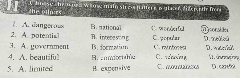 Choose the word whose main stress pattern is placed differently from
the others.
1. A. dangerous B. national C. wonderful D)consider
2. A. potential B. interesting C. popular D. medical
3. A. government B. formation C. rainforest D. waterfall
4. A. beautiful B. comfortable C. relaxing D. damaging
5. A. limited B. expensive C. mountainous D. careful