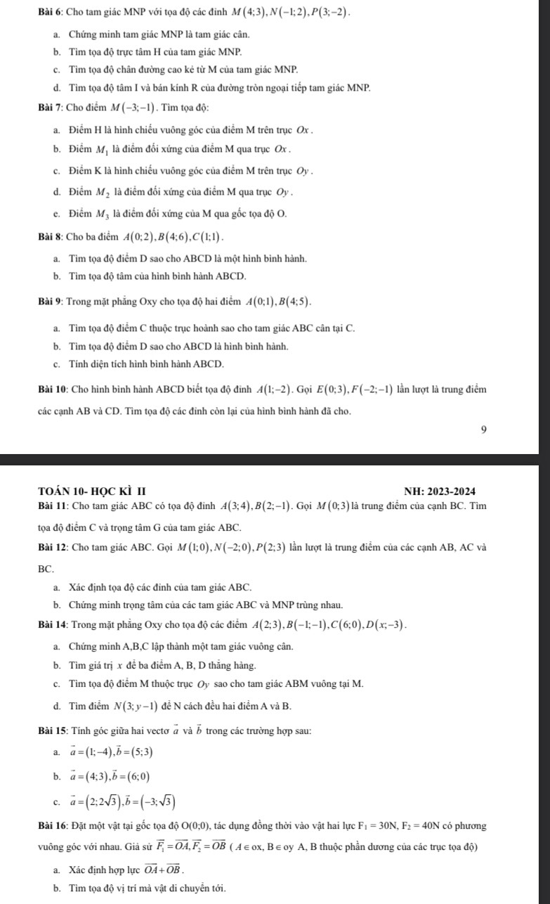 Cho tam giác MNP với tọa độ các đinh M(4;3),N(-1;2),P(3;-2).
a. Chứng minh tam giác MNP là tam giác cân.
b. Tìm tọa độ trực tâm H của tam giác MNP.
c. Tìm tọa độ chân đường cao kẻ từ M của tam giác MNP.
d. Tìm tọa độ tâm I và bán kính R của đường tròn ngoại tiếp tam giác MNP.
Bài 7: Cho điểm M(-3;-1). Tìm tọa độ:
a. Điểm H là hình chiếu vuông góc của điểm M trên trục Ox .
b. Điểm Mị là điểm đối xứng của điểm M qua trục Ox .
c. Điểm K là hình chiếu vuông góc của điểm M trên trục Oy .
d. Điểm M_2 là điểm đối xứng của điểm M qua trục Oy .
e. Điểm Mỹ là điểm đối xứng của M qua gốc tọa độ O.
Bài 8: Cho ba điểm A(0;2),B(4;6),C(1;1).
a. Tìm tọa độ điểm D sao cho ABCD là một hình bình hành.
b. Tìm tọa độ tâm của hình bình hành ABCD.
Bài 9: Trong mặt phẳng Oxy cho tọa độ hai điểm A(0;1),B(4;5).
a. Tìm tọa độ điểm C thuộc trục hoành sao cho tam giác ABC cân tại C.
b. Tìm tọa độ điểm D sao cho ABCD là hình bình hành.
c. Tính diện tích hình bình hành ABCD.
Bài 10: Cho hình bình hành ABCD biết tọa độ đinh A(1;-2). Gọi E(0;3),F(-2;-1) lần lượt là trung điểm
các cạnh AB và CD. Tìm tọa độ các đỉnh còn lại của hình bình hành đã cho.
9
TOáN 10- học kÌ II NH: 2023-2024
Bài 11: Cho tam giác ABC có tọa độ đỉnh A(3;4),B(2;-1). Gọi M(0;3) là trung điểm của cạnh BC. Tìm
tọa độ điểm C và trọng tâm G của tam giác ABC.
Bài 12: Cho tam giác ABC. Gọi M(1;0),N(-2;0),P(2;3) lần lượt là trung điểm của các cạnh AB, AC và
BC.
a. Xác định tọa độ các đỉnh của tam giác ABC.
b. Chứng minh trọng tâm của các tam giác ABC và MNP trùng nhau.
Bài 14: Trong mặt phẳng Oxy cho tọa độ các điểm A(2;3),B(-1;-1),C(6;0),D(x;-3).
a. Chứng minh A,B,C lập thành một tam giác vuông cân.
b. Tìm giá trị x đề ba điểm A, B, D thắng hàng.
c. Tìm tọa độ điểm M thuộc trục Oy sao cho tam giác ABM vuông tại M.
d. Tìm điểm N(3;y-1) đề N cách đều hai điểm A và B.
Bài 15: Tính góc giữa hai vectơ  à và B trong các trường hợp sau:
a. vector a=(1;-4),vector b=(5;3)
b. vector a=(4;3),vector b=(6;0)
c. vector a=(2;2sqrt(3)),vector b=(-3;sqrt(3))
Bài 16: Đặt một vật tại gốc tọa độ O(0;0) , tác dụng đồng thời vào vật hai lực F_1=30N,F_2=40N có phương
vuông góc với nhau. Giả sử vector F_1=vector OA,vector F_2=vector OB (A ∈ox, B ∈oy A, B thuộc phần dương của các trục tọa độ)
a. Xác định hợp lực vector OA+vector OB.
b. Tìm tọa độ vị trí mà vật di chuyển tới.