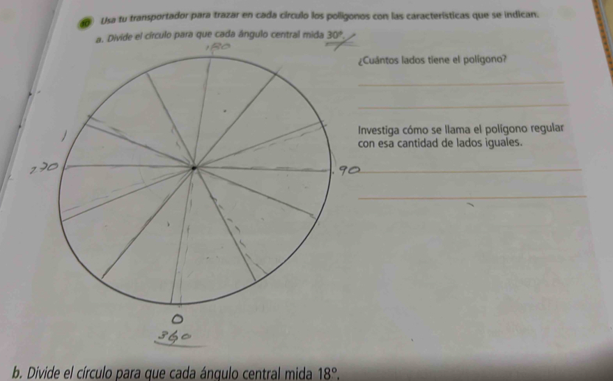 Usa tu transportador para trazar en cada círculo los polligonos con las características que se indican. 
a. Divide el círculo para que cada ángulo central mida 30°. 
uántos lados tiene el polígono? 
_ 
_ 
vestiga cómo se llama el polígono regular 
n esa cantidad de lados iguales. 
_ 
_ 
b. Divide el círculo para que cada ánqulo central mida 18°.