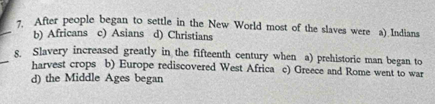 After people began to settle in the New World most of the slaves were a) Indians
b) Africans c) Asians d) Christians
_8. Slavery increased greatly in the fifteenth century when a) prehistoric man began to
harvest crops b) Europe rediscovered West Africa c) Greece and Rome went to war
d) the Middle Ages began