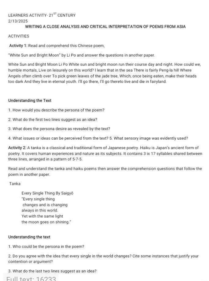 LEARNERS ACTIVITY 21^(ST) CENTURY 
2/13/2025 
WRITING A CLOSE ANALYSIS AND CRITICAL INTERPRETATION OF POEMS FROM ASIA 
ACTIVITIES 
Activity 1: Read and comprehend this Chinese poem, 
"White Sun and Bright Moon" by Li Po and answer the questions in another paper. 
White Sun and Bright Moon Li Po White sun and bright moon run their course day and night. How could we, 
humble mortals, Live on leisurely on this world? I learn that in the sea There is fairly Peng-la hill Where 
Angels often climb over To pick green leaves of the jade tree, Which, once being eaten, make their heads 
too dark And they live in eternal youth. I'll go there, I'll go thereto live and die in fairyland. 
Understanding the Text 
1. How would you describe the persona of the poem? 
2. What do the first two lines suggest as an idea? 
3. What does the persona desire as revealed by the text? 
4. What issues or ideas can be perceived from the text? 5. What sensory image was evidently used? 
Activity 2: A tanka is a classical and traditional form of Japanese poetry. Haiku is Japan's ancient form of 
poetry. It covers human experiences and nature as its subjects. It contains 3 ix 17 syllables shared between 
three lines, arranged in a pattern of 5-7-5. 
Read and understand the tanka and haiku poems then answer the comprehension questions that follow the 
poem in another paper. 
Tanka 
Every Single Thing By Saigyō 
"Every single thing 
changes and is changing 
always in this world. 
Yet with the same light 
the moon goes on shining." 
Understanding the text 
1. Who could be the persona in the poem? 
2. Do you agree with the idea that every single in the world changes? Cite some instances that justify your 
contention or argument? 
3. What do the last two lines suggest as an idea? 
Full text: 16233