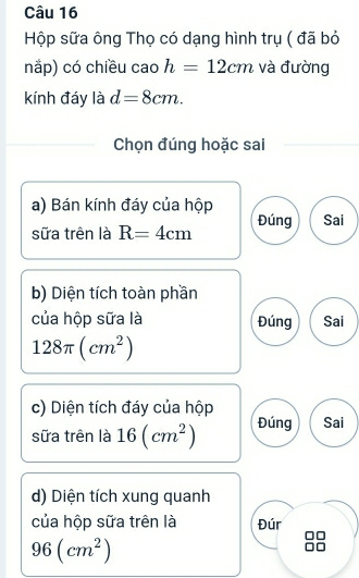 Hộp sữa ông Thọ có dạng hình trụ ( đã bỏ
nắp) có chiều cao h=12cm và đường
kính đáy là d=8cm. 
Chọn đúng hoặc sai
a) Bán kính đáy của hộp
sữa trên là R=4cm Đúng Sai
b) Diện tích toàn phần
của hộp sữa là Đúng Sai
128π (cm^2)
c) Diện tích đáy của hộp
sữa trên là 16(cm^2) Đúng Sai
d) Diện tích xung quanh
của hộp sữa trên là Đúr
96(cm^2)