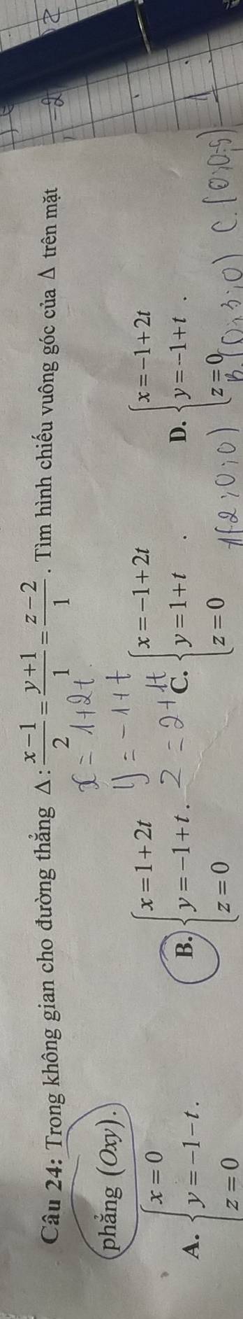 Trong không gian cho đường thẳng Δ:  (x-1)/2 = (y+1)/1 = (z-2)/1 . Tìm hình chiếu vuông góc của △ trên mặt
phẳng (Oxy). 
t
A. beginarrayl x=0 y=-1-t. z=0endarray. beginarrayl x=1+2t y=-1+t z=0endarray. C. beginarrayl x=-1+2t y=1+t z=0endarray.
B.
D.