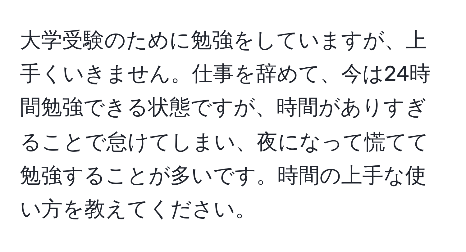 大学受験のために勉強をしていますが、上手くいきません。仕事を辞めて、今は24時間勉強できる状態ですが、時間がありすぎることで怠けてしまい、夜になって慌てて勉強することが多いです。時間の上手な使い方を教えてください。