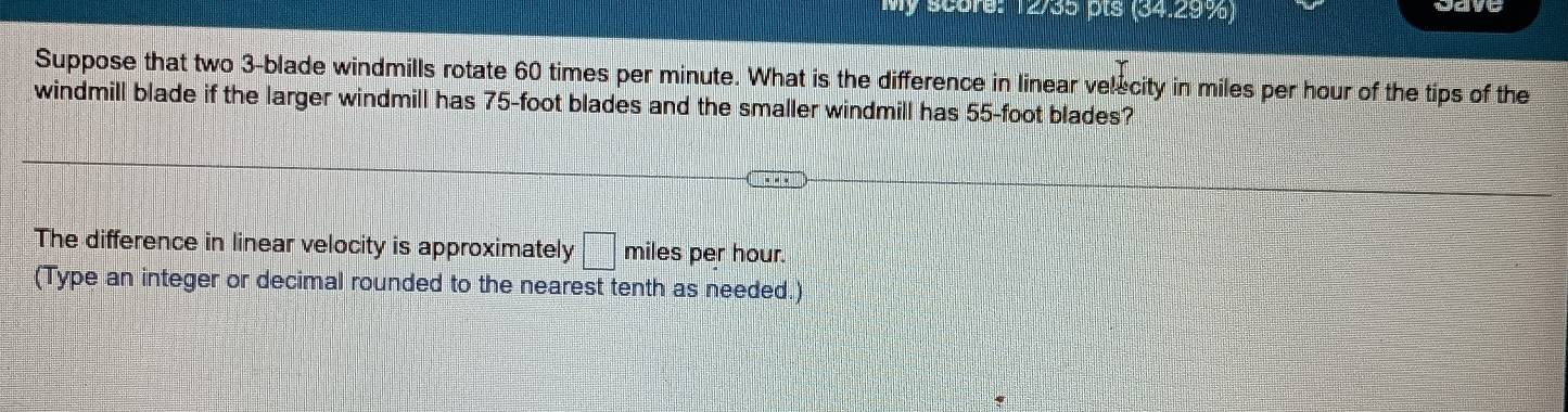 score: 12/35 ots (34299) wave 
Suppose that two 3 -blade windmills rotate 60 times per minute. What is the difference in linear velecity in miles per hour of the tips of the 
windmill blade if the larger windmill has 75-foot blades and the smaller windmill has 55-foot blades? 
The difference in linear velocity is approximately □ miles per hour. 
(Type an integer or decimal rounded to the nearest tenth as needed.)