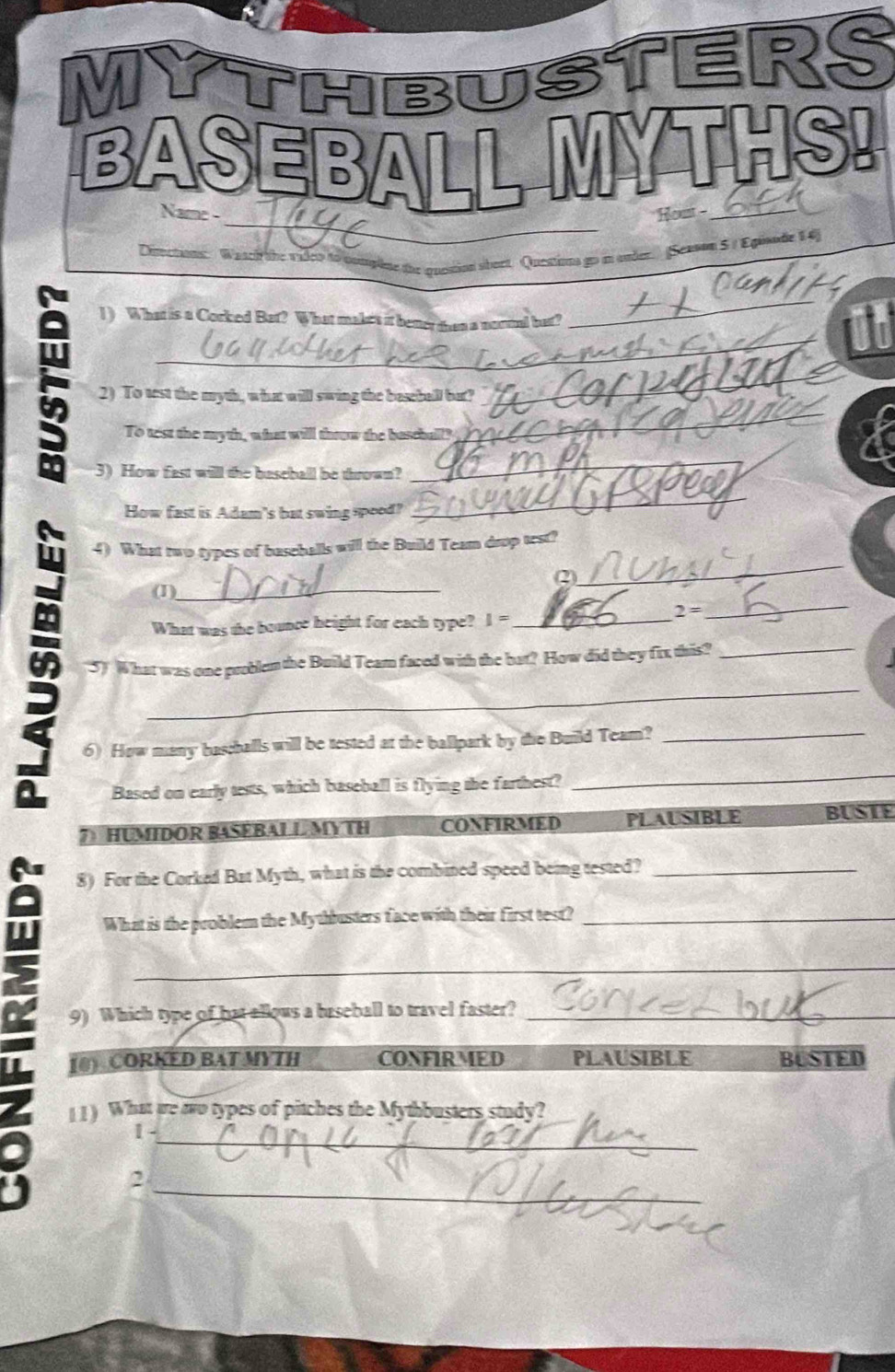 MYTHBUSTERS
BASEBALL MYTHS!
_
Name - Hout -_
cion sbort. Questions go m onder. (Senson 5 / Egisode 14)
1) What is a Corked Bat? What makes it better then a nortul bat?
2) To test the myth, what will swing the baseball but?
16
To test the myth, what will thoow the bassball?
3) How fast will the basebal be thrown?
How fast is Adam's bat swing spood?
_
_
4) What two types of baseballs will the Build Team drop test?
(2)
(1)_
2=
What was the bounce height for each type? I I= _
_
_
5) What was one problem the Build Team faced with the bat? How did they fix this?_
6) How many baschalls will be tested at the ballpark by the Build Team?_
Based on early tests, which baseball is flying the farthest?
_
7HUMIDOR BASEBALLMYTH CONFIRMED PLAUSIBLE BUSIE
a 8) For the Corked Bat Myth, what is the combined speed being tested?_
What is the problem the Mythbusters face with their first test?_
_
9) Which type of hat allows a baseball to travel faster?_
[0) CORKED BAT MYTH CONFIRMED PLAUSIBLE BUSTED
11) What are to types of pitches the Mythbusters study?
1 -_
_
2