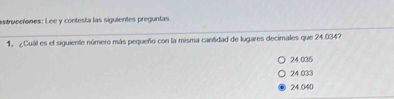 astrucciones: Lee y contesta las siguientes preguntas.
1. ¿Cuál es el siguiente número más pequeño con la misma cantidad de lugares decimales que 24.034?
24.035
24.033
24.040