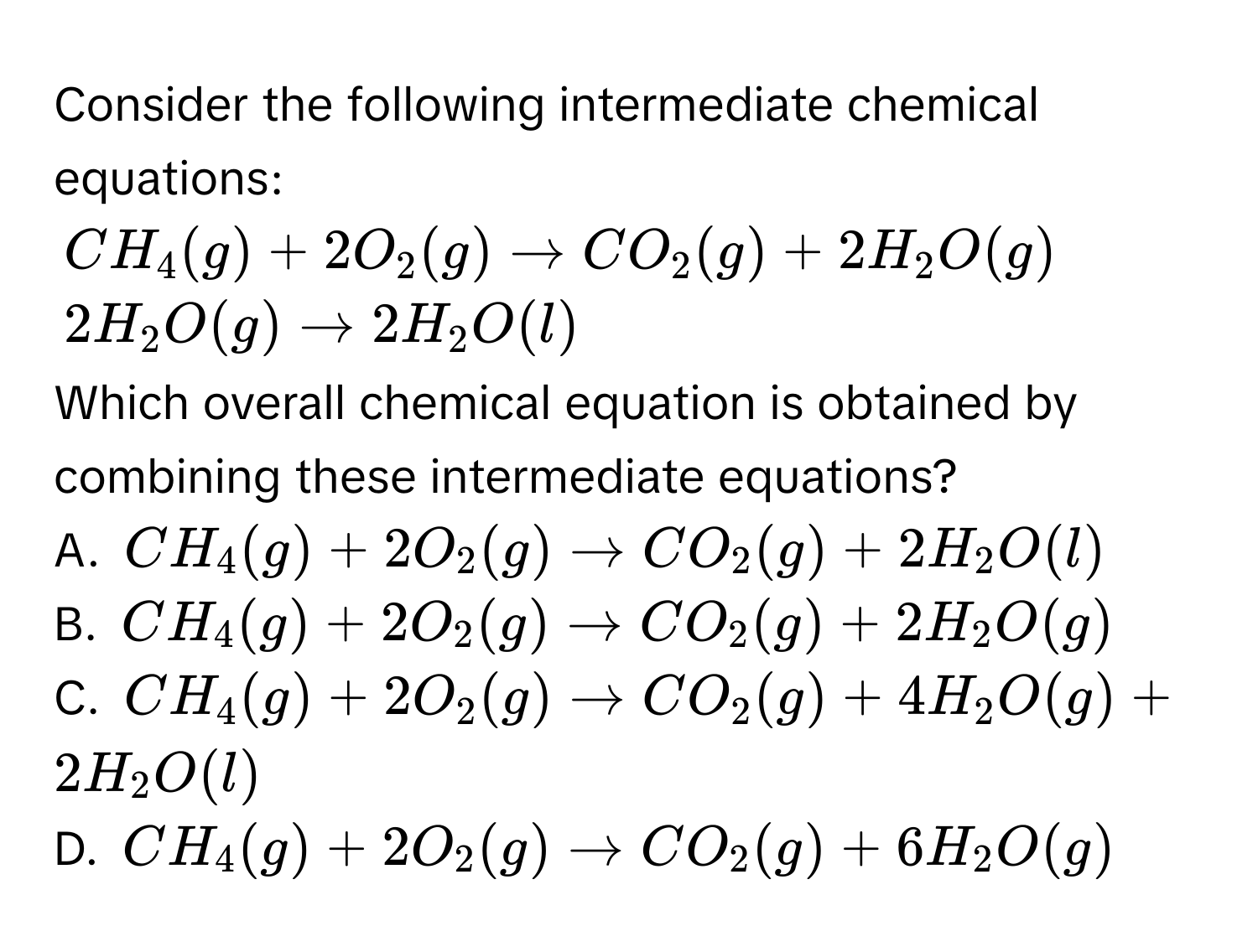 Consider the following intermediate chemical equations:
CH_4(g) + 2O_2(g) to CO_2(g) + 2H_2O(g)
2H_2O(g) to 2H_2O(l)
Which overall chemical equation is obtained by combining these intermediate equations?
A. CH_4(g) + 2O_2(g) to CO_2(g) + 2H_2O(l)
B. CH_4(g) + 2O_2(g) to CO_2(g) + 2H_2O(g)
C. CH_4(g) + 2O_2(g) to CO_2(g) + 4H_2O(g) + 2H_2O(l)
D. CH_4(g) + 2O_2(g) to CO_2(g) + 6H_2O(g)