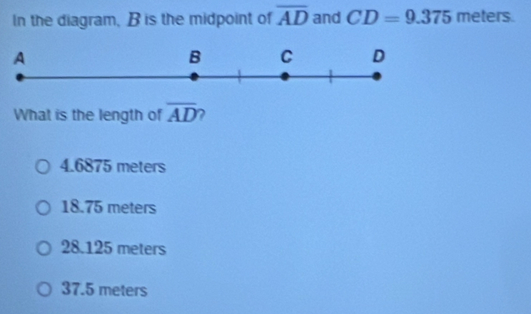 In the diagram, B is the midpoint of overline AD and CD=9.375 meters.
What is the length of overline AD 2
4.6875 meters
18.75 meters
28.125 meters
37.5 meters