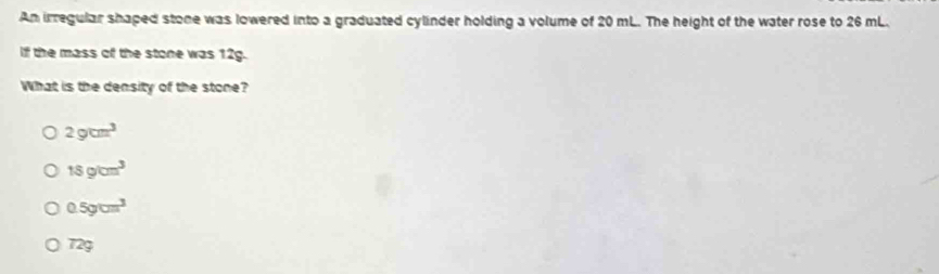 An irregular shaped stone was lowered into a graduated cylinder holding a volume of 20 mL. The height of the water rose to 26 mL.
if the mass of the stone was 12g.
What is the density of the stone?
2gcm^3
18g/cm^3
0.5gcm^3
72g