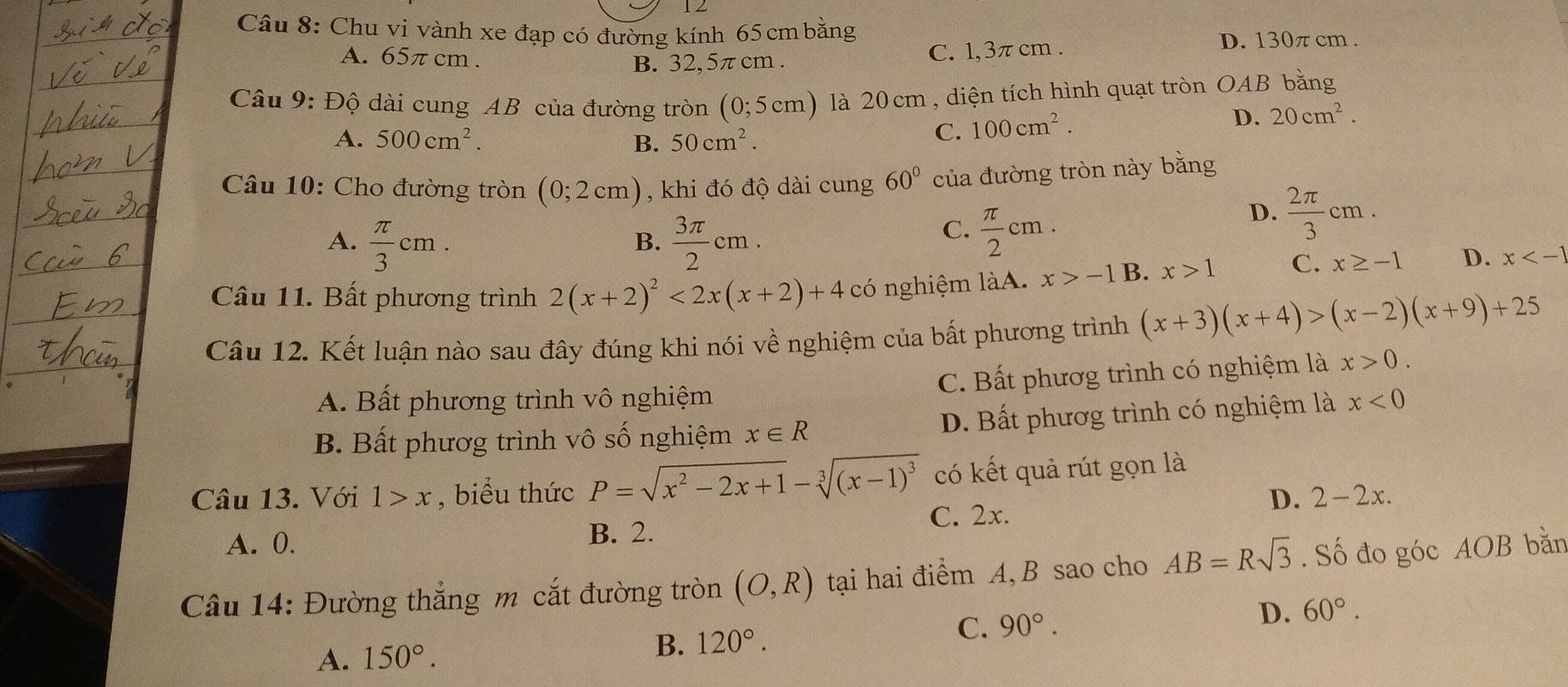 1 2
Câu 8: Chu vi vành xe đạp có đường kính 65 cm bằng
D. 130π cm .
A. 65π cm .
B. 32, 5π cm . C. 1,3π cm .
Câu 9: Độ dài cung AB của đường tròn (0;5cm) ) là 20 cm , diện tích hình quạt tròn OAB bằng
A. 500cm^2. B. 50cm^2.
C. 100cm^2.
D. 20cm^2.
Câu 10: Cho đường tròn (0;2cm) , khi đó độ dài cung 60° của đường tròn này bằng
A.  π /3 cm.  3π /2 cm.
D.  2π /3 cm.
B.
C.  π /2 cm.
Câu 11. Bất phương trình 2(x+2)^2<2x(x+2)+4 có nghiệm làA. x>-1 B. x>1 C. x≥ -1 D. x
Câu 12. Kết luận nào sau đây đúng khi nói về nghiệm của bất phương trình (x+3)(x+4)>(x-2)(x+9)+25
A. Bất phương trình vô nghiệm C. Bất phươg trình có nghiệm là x>0.
B. Bất phươg trình vô số nghiệm x∈ R D. Bất phươg trình có nghiệm là x<0</tex>
Câu 13. Với 1>x , biểu thức P=sqrt(x^2-2x+1)-sqrt[3]((x-1)^3) có kết quả rút gọn là
D. 2-2x.
A. 0. B. 2. C. 2x.
Câu 14: Đường thắng m cắt đường tròn (O,R) tại hai điểm A, B sao cho AB=Rsqrt(3). Số đo góc AOB bằn
C. 90°.
D. 60°.
A. 150°.
B. 120°.