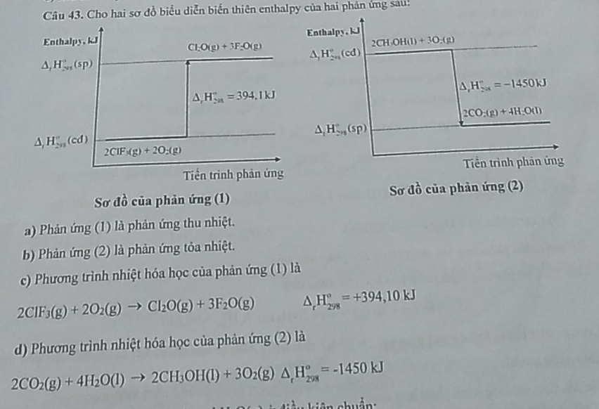 Cho hai sơ đồ biểu diễn biến thiên enthalpy của hai phản ứng sau: 
Enthalpy, kJ Enthalpy, kJ
2CH(OH(l)+3O_2(g)
Cl_2O(g)+3F_2O(g) △ _1H_(2n)°(cd)
△ _rH_(sim ys)°(sp)
△ _1H_(20k)°=-1450kJ
△ _rH_(2n)°=394.1kJ
2CO:(g)+4H:O(l)
△ _1H_(2/3)°(sp)
△ _rH_(2n)^r(cd) 2CIF_3(g)+2O_2(g)
Tiền trình phản ứng Tiền trình phản ứng 
Sơ đồ của phản ứng (1) Sơ đồ của phản ứng (2) 
a) Phản ứng (1) là phản ứng thu nhiệt. 
b) Phản ứng (2) là phản ứng tỏa nhiệt. 
c) Phương trình nhiệt hóa học của phản ứng (1) là
2CIF_3(g)+2O_2(g)to CI_2O(g)+3F_2O(g) △ _rH_(298)°=+394,10kJ
d) Phương trình nhiệt hóa học của phản (mg(2) là
2CO_2(g)+4H_2O(l)to 2CH_3OH(l)+3O_2(g)△ _rH_(298)°=-1450kJ
kiên chuẩn