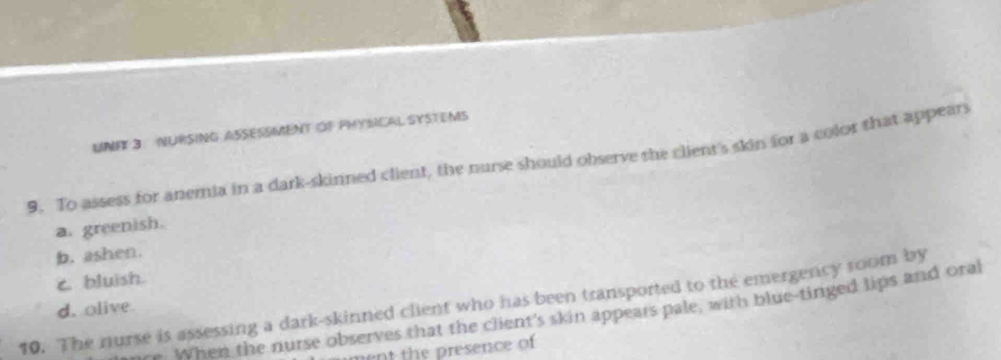 UNFF 3. NURSING ASSESSMENT OF PHYSICAL SYSTEMS
9. To assess for anemia in a dark-skinned client, the nurse should observe the client's skin for a color that appears
a. greenish.
b. ashen.
c bluish.
10. The nurse is assessing a dark-skinned client who has been transported to the emergency room by
d. olive
. When the nurse observes that the client's skin appears pale, with blue-tinged lips and oral
ment the presence of